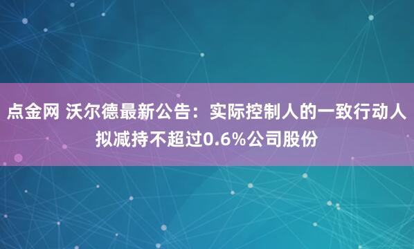 点金网 沃尔德最新公告：实际控制人的一致行动人拟减持不超过0.6%公司股份