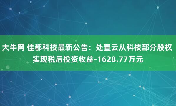 大牛网 佳都科技最新公告：处置云从科技部分股权 实现税后投资收益-1628.77万元
