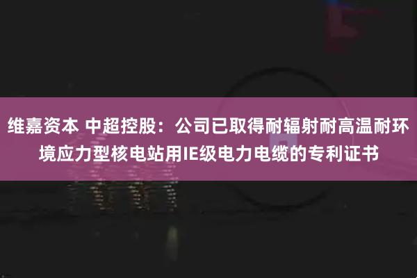 维嘉资本 中超控股：公司已取得耐辐射耐高温耐环境应力型核电站用IE级电力电缆的专利证书
