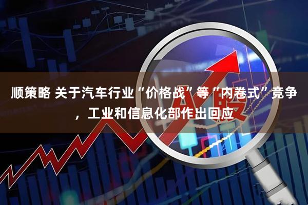 顺策略 关于汽车行业“价格战”等“内卷式”竞争，工业和信息化部作出回应