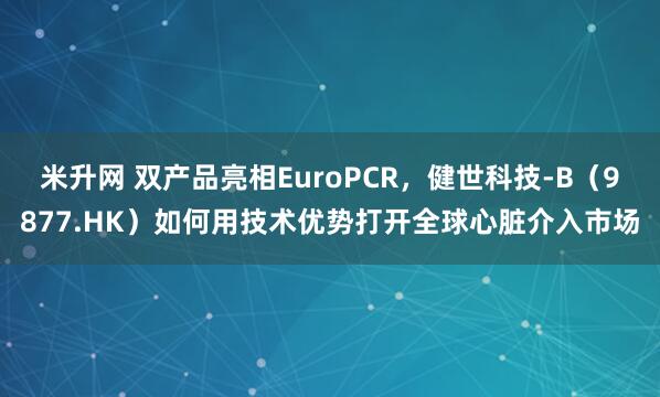 米升网 双产品亮相EuroPCR，健世科技-B（9877.HK）如何用技术优势打开全球心脏介入市场