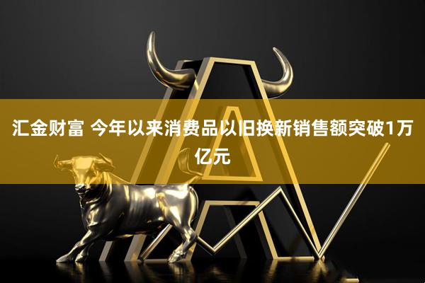 汇金财富 今年以来消费品以旧换新销售额突破1万亿元