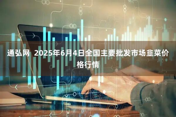通弘网  2025年6月4日全国主要批发市场韭菜价格行情
