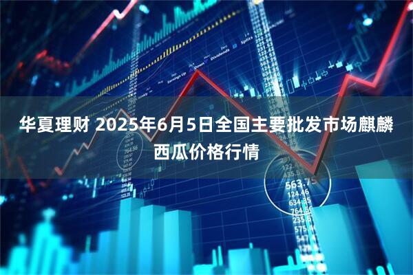 华夏理财 2025年6月5日全国主要批发市场麒麟西瓜价格行情