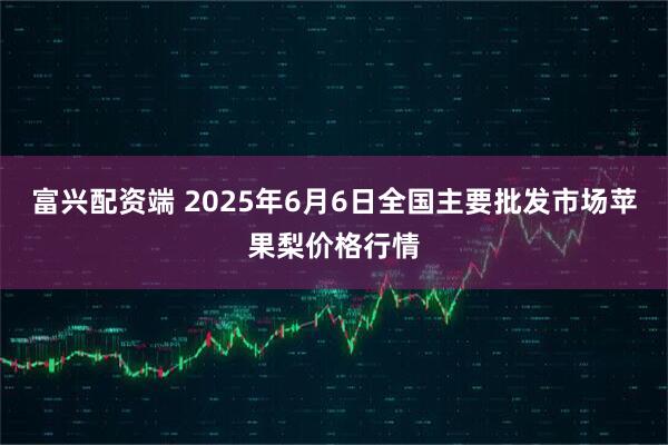 富兴配资端 2025年6月6日全国主要批发市场苹果梨价格行情