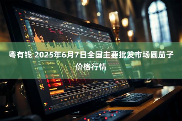 粤有钱 2025年6月7日全国主要批发市场圆茄子价格行情