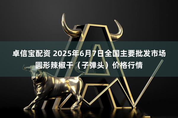 卓信宝配资 2025年6月7日全国主要批发市场圆形辣椒干（子弹头）价格行情