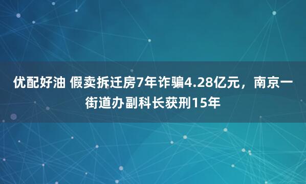 优配好油 假卖拆迁房7年诈骗4.28亿元，南京一街道办副科长获刑15年