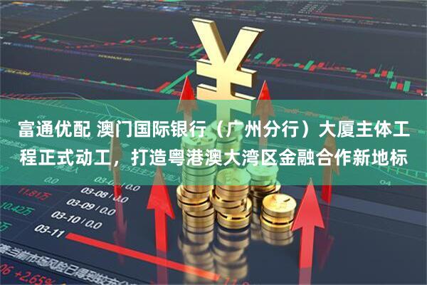 富通优配 澳门国际银行（广州分行）大厦主体工程正式动工，打造粤港澳大湾区金融合作新地标