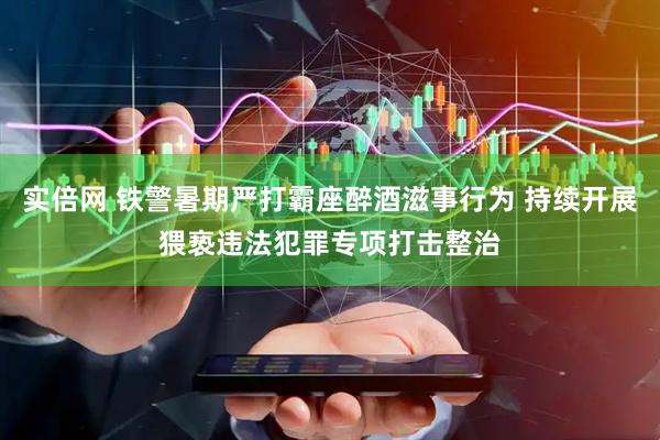 实倍网 铁警暑期严打霸座醉酒滋事行为 持续开展猥亵违法犯罪专项打击整治