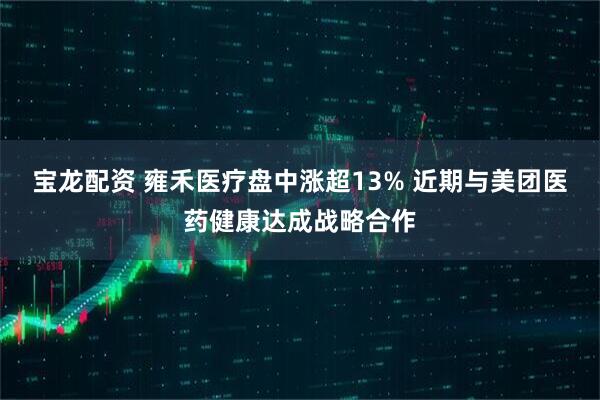 宝龙配资 雍禾医疗盘中涨超13% 近期与美团医药健康达成战略合作