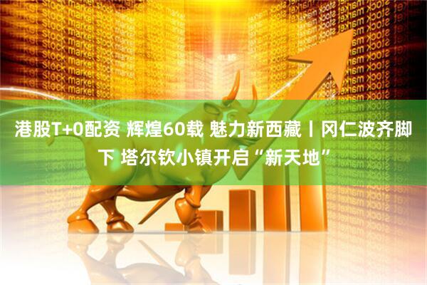 港股T+0配资 辉煌60载 魅力新西藏丨冈仁波齐脚下 塔尔钦小镇开启“新天地”