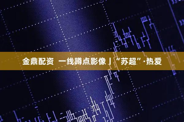 金鼎配资  一线蹲点影像丨“苏超”·热爱