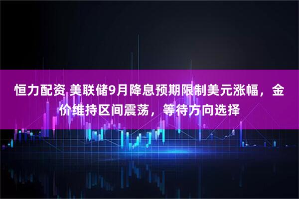 恒力配资 美联储9月降息预期限制美元涨幅,金价维持区间震荡,等待方向选择
