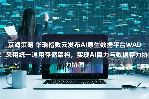 京海策略 华瑞指数云发布AI原生数据平台WADP:采用统一通用存储架构,实现AI算力与数据存力协同