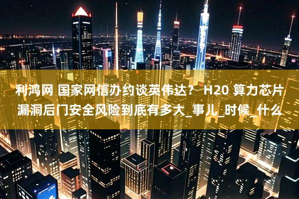 利鸿网 国家网信办约谈英伟达？ H20 算力芯片漏洞后门安全风险到底有多大_事儿_时候_什么
