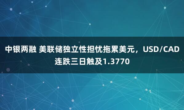 中银两融 美联储独立性担忧拖累美元,USD/CAD连跌三日触及1.3770