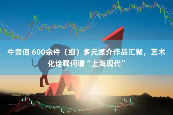 牛壹佰 600余件(组)多元媒介作品汇聚,艺术化诠释何谓“上海现代”