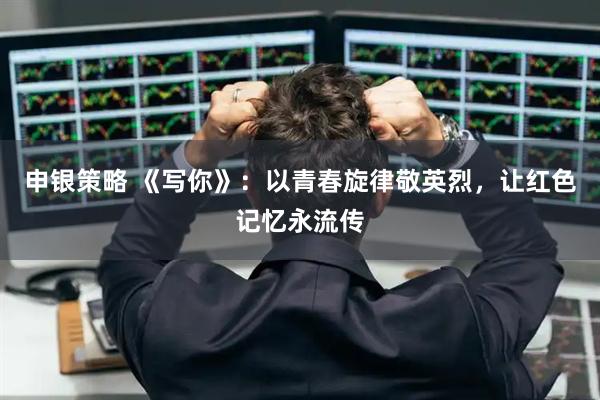 申银策略 《写你》:以青春旋律敬英烈,让红色记忆永流传