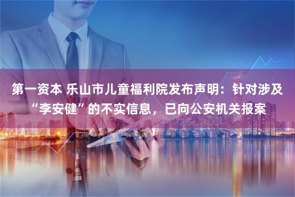第一资本 乐山市儿童福利院发布声明：针对涉及“李安健”的不实信息，已向公安机关报案