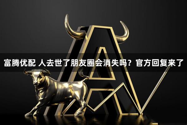 富腾优配 人去世了朋友圈会消失吗?官方回复来了