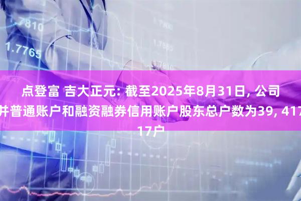 点登富 吉大正元: 截至2025年8月31日, 公司合并普通账户和融资融券信用账户股东总户数为39, 417户