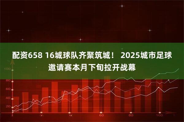 配资658 16城球队齐聚筑城！ 2025城市足球邀请赛本月下旬拉开战幕