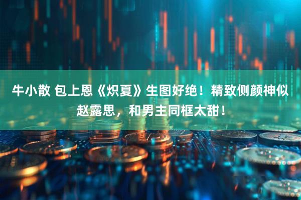 牛小散 包上恩《炽夏》生图好绝!精致侧颜神似赵露思,和男主同框太甜!