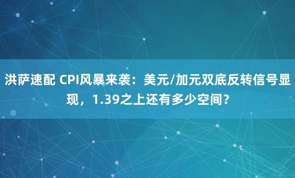 洪萨速配 CPI风暴来袭:美元/加元双底反转信号显现,1.39之上还有多少空间?