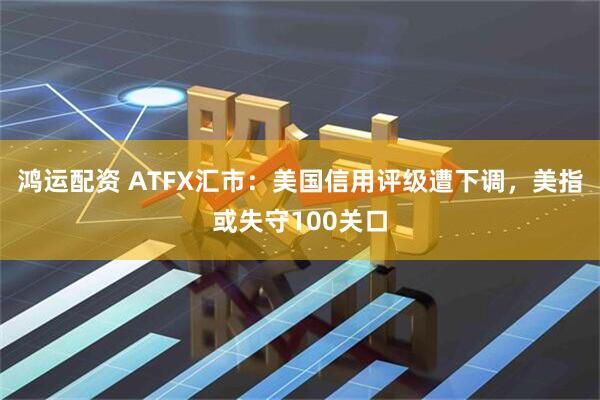 鸿运配资 ATFX汇市:美国信用评级遭下调,美指或失守100关口