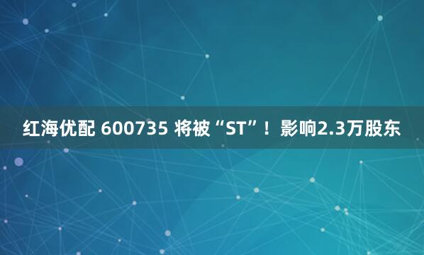 红海优配 600735 将被“ST”!影响2.3万股东