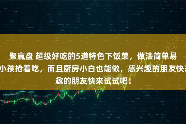 聚赢盘 超级好吃的5道特色下饭菜,做法简单易学,大人小孩抢着吃,而且厨房小白也能做,感兴趣的朋友快来试试吧!