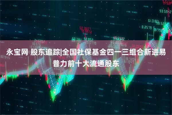 永宝网 股东追踪|全国社保基金四一三组合新进易普力前十大流通股东