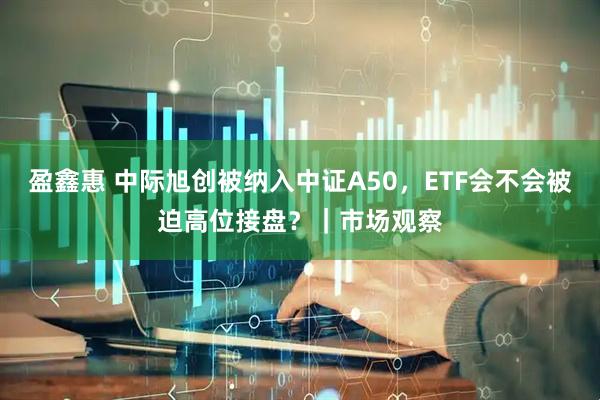 盈鑫惠 中际旭创被纳入中证A50,ETF会不会被迫高位接盘?|市场观察