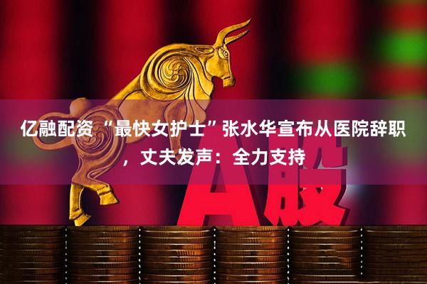 亿融配资 “最快女护士”张水华宣布从医院辞职，丈夫发声：全力支持