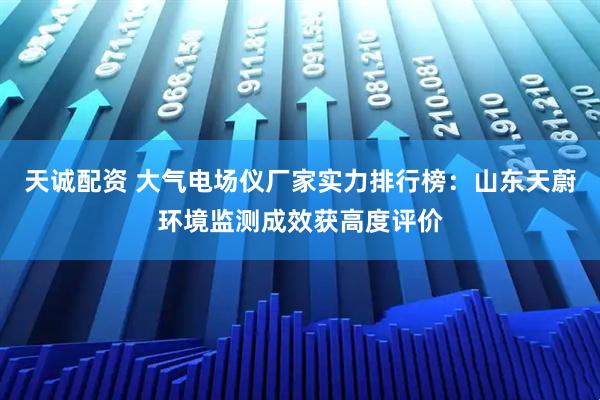 天诚配资 大气电场仪厂家实力排行榜:山东天蔚环境监测成效获高度评价