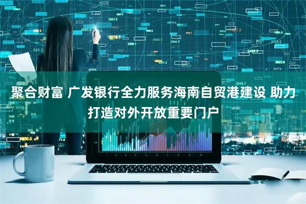 聚合财富 广发银行全力服务海南自贸港建设 助力打造对外开放重要门户