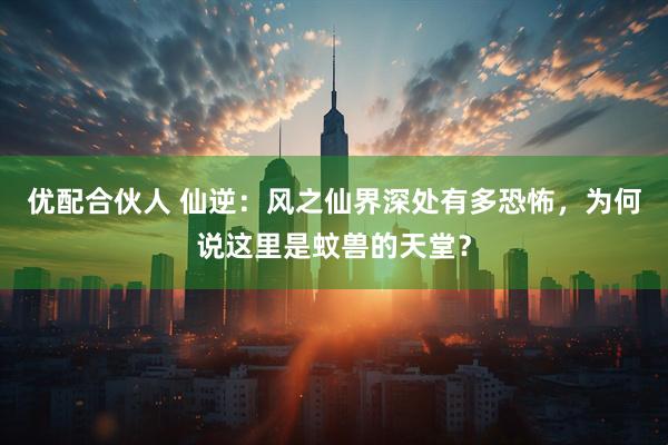 优配合伙人 仙逆:风之仙界深处有多恐怖,为何说这里是蚊兽的天堂?