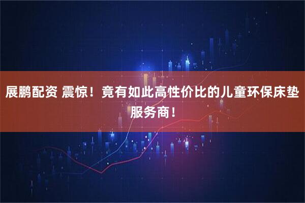 展鹏配资 震惊！竟有如此高性价比的儿童环保床垫服务商！