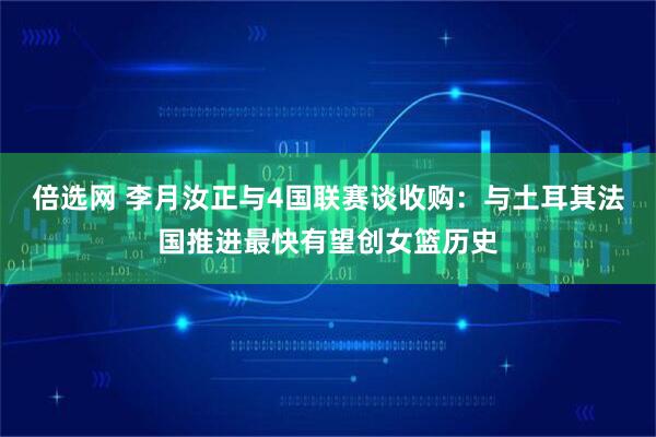 倍选网 李月汝正与4国联赛谈收购：与土耳其法国推进最快有望创女篮历史