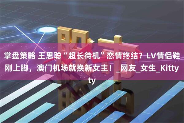 掌盘策略 王思聪“超长待机”恋情终结？LV情侣鞋刚上脚，澳门机场就换新女主！_网友_女生_Kitty
