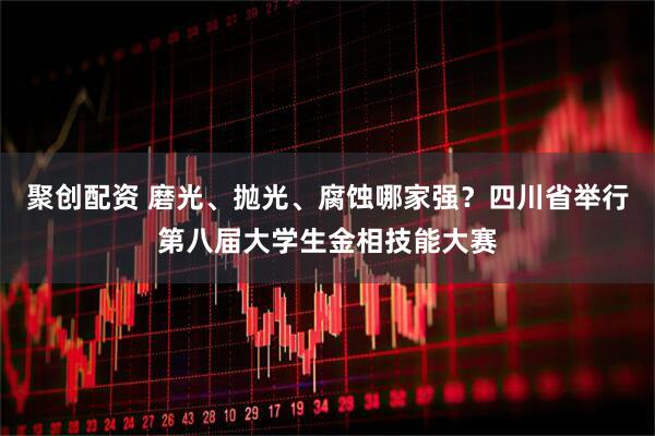 聚创配资 磨光、抛光、腐蚀哪家强？四川省举行第八届大学生金相技能大赛