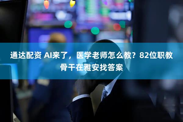通达配资 AI来了，医学老师怎么教？82位职教骨干在雅安找答案