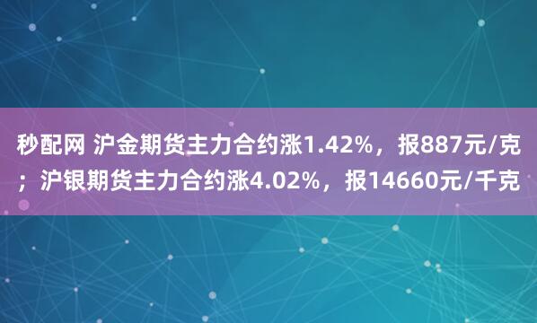 秒配网 沪金期货主力合约涨1.42%，报887元/克；沪银期货主力合约涨4.02%，报14660元/千克